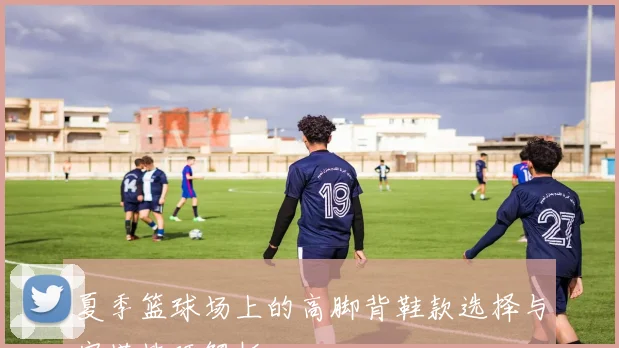 夏季篮球场上的高脚背鞋款选择与穿搭技巧解析