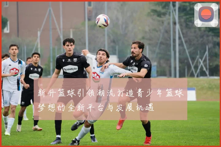 新升篮球引领潮流打造青少年篮球梦想的全新平台与发展机遇