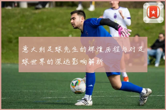 意大利足球先生的辉煌历程与对足球世界的深远影响解析