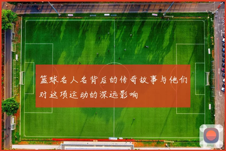 篮球名人名背后的传奇故事与他们对这项运动的深远影响