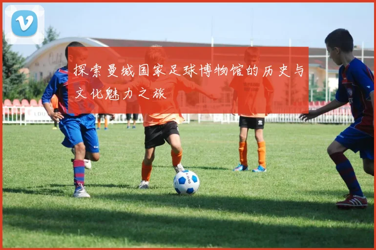 探索曼城国家足球博物馆的历史与文化魅力之旅