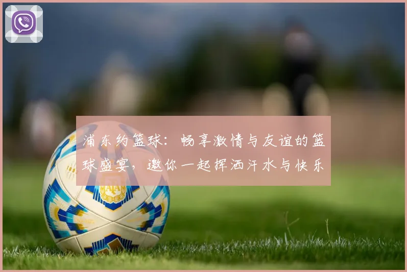 浦东约篮球：畅享激情与友谊的篮球盛宴，邀你一起挥洒汗水与快乐