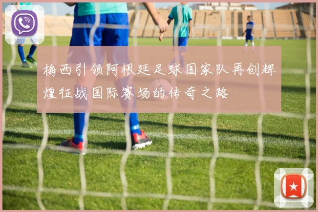 梅西引领阿根廷足球国家队再创辉煌征战国际赛场的传奇之路