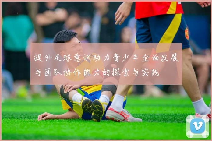 提升足球意识助力青少年全面发展与团队协作能力的探索与实践
