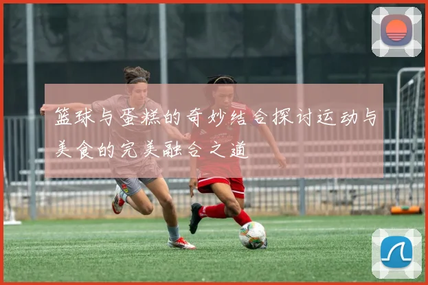 篮球与蛋糕的奇妙结合探讨运动与美食的完美融合之道