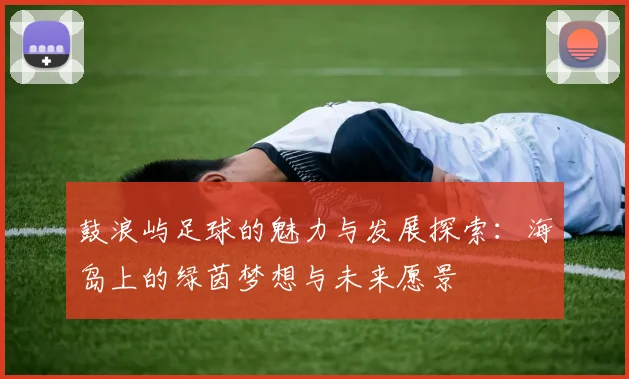 鼓浪屿足球的魅力与发展探索：海岛上的绿茵梦想与未来愿景