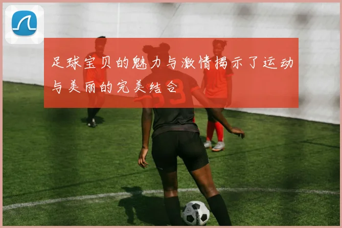 足球宝贝的魅力与激情揭示了运动与美丽的完美结合