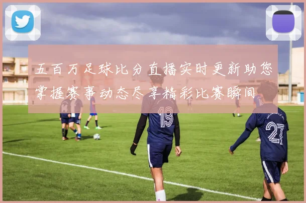 五百万足球比分直播实时更新助您掌握赛事动态尽享精彩比赛瞬间