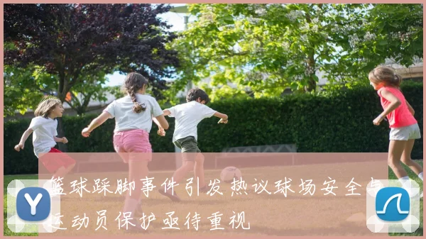 篮球踩脚事件引发热议球场安全与运动员保护亟待重视
