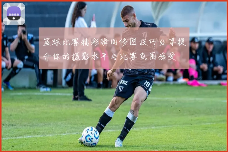 篮球比赛精彩瞬间修图技巧分享提升你的摄影水平与比赛氛围感受