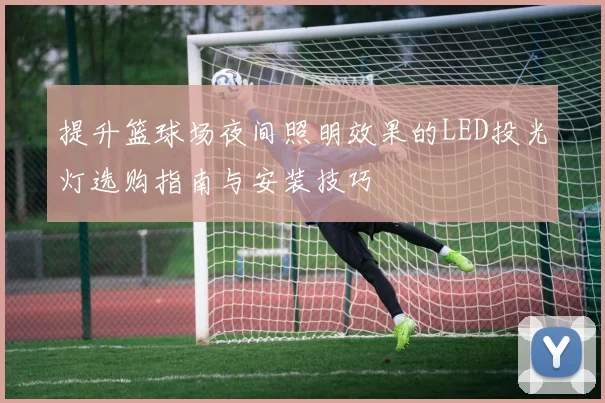 提升篮球场夜间照明效果的LED投光灯选购指南与安装技巧