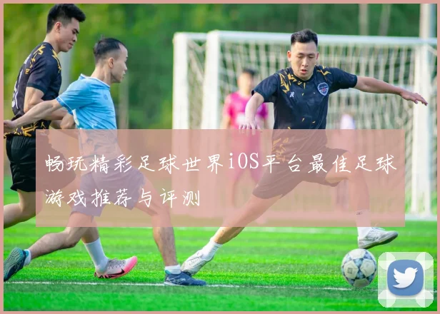畅玩精彩足球世界iOS平台最佳足球游戏推荐与评测